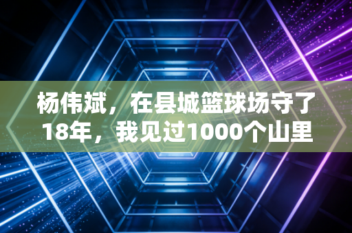 杨伟斌,在县城篮球场守了18年,我见过1000个山里孩子的篮球梦 杨伟斌,在县城篮球场守了18年,我见过1000个山里孩子的篮球梦