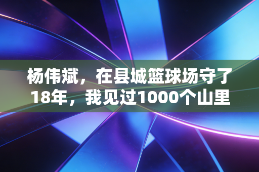 杨伟斌,在县城篮球场守了18年,我见过1000个山里孩子的篮球梦 杨伟斌,在县城篮球场守了18年,我见过1000个山里孩子的篮球梦