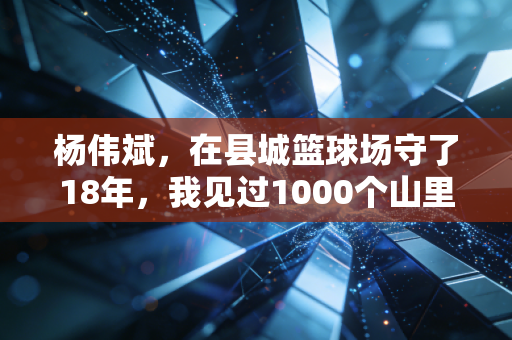 杨伟斌，在县城篮球场守了18年，我见过1000个山里孩子的篮球梦