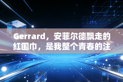Gerrard,安菲尔德飘走的红围巾,是我整个青春的注脚 Gerrard,安菲尔德飘走的红围巾,是我整个青春的注脚