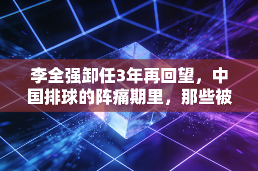 李全强卸任3年再回望,中国排球的阵痛期里,那些被忽略的功与过 李全强卸任3年再回望,中国排球的阵痛期里,那些被忽略的功与过