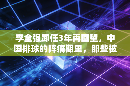 李全强卸任3年再回望,中国排球的阵痛期里,那些被忽略的功与过 李全强卸任3年再回望,中国排球的阵痛期里,那些被忽略的功与过