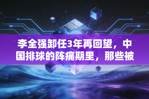 李全强卸任3年再回望，中国排球的阵痛期里，那些被忽略的功与过
