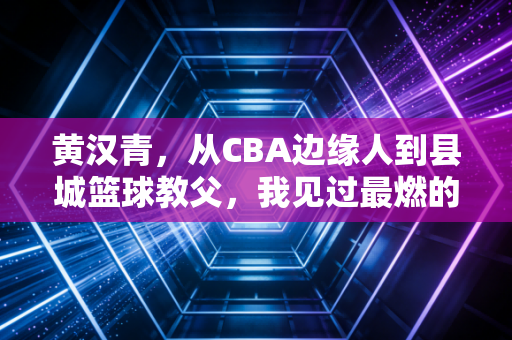 黄汉青，从CBA边缘人到县城篮球教父，我见过最燃的梦想从来都不在聚光灯下