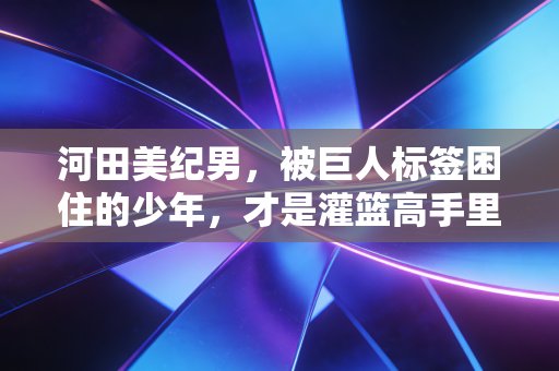 河田美纪男，被巨人标签困住的少年，才是灌篮高手里最懂普通人的追梦样本