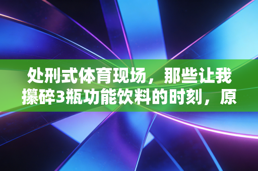 处刑式体育现场，那些让我攥碎3瓶功能饮料的时刻，原来藏着最真实的热爱