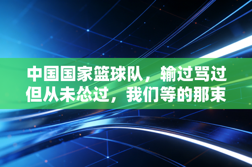 中国国家篮球队,输过骂过但从未怂过,我们等的那束光终会照过来 中国国家篮球队,输过骂过但从未怂过,我们等的那束光终会照过来