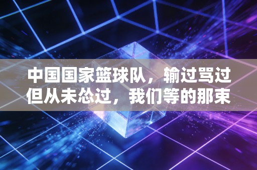 中国国家篮球队,输过骂过但从未怂过,我们等的那束光终会照过来 中国国家篮球队,输过骂过但从未怂过,我们等的那束光终会照过来