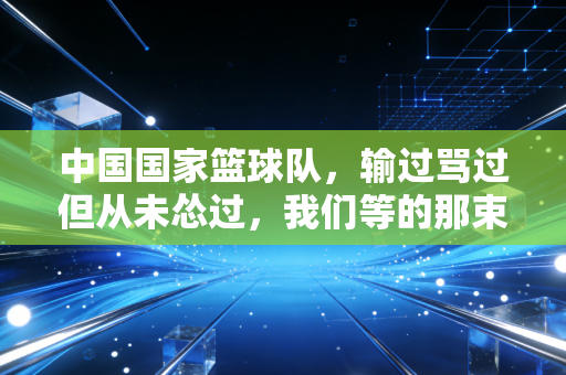 中国国家篮球队，输过骂过但从未怂过，我们等的那束光终会照过来