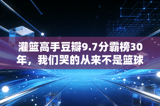 灌篮高手豆瓣9.7分霸榜30年，我们哭的从来不是篮球，是再也回不去的17岁