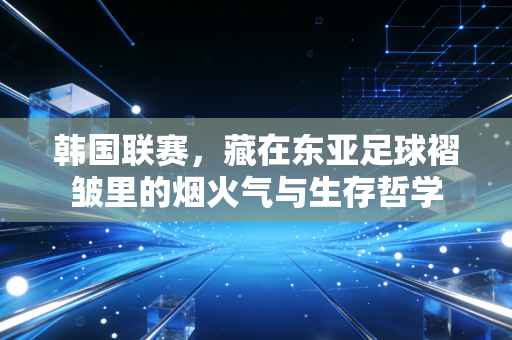 韩国联赛，藏在东亚足球褶皱里的烟火气与生存哲学