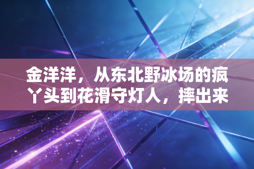 金洋洋，从东北野冰场的疯丫头到花滑守灯人，摔出来的人生比金牌更动人