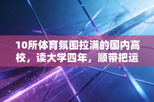 10所体育氛围拉满的国内高校，读大学四年，顺带把运动爱好练到了专业级