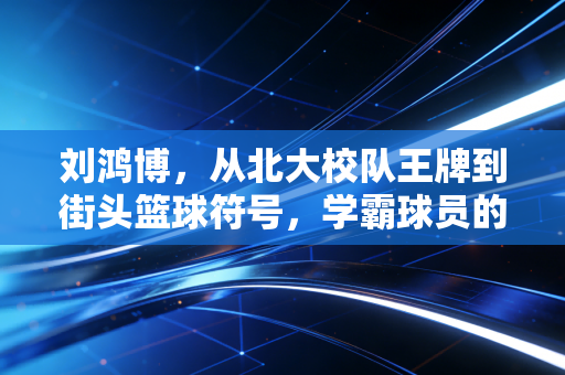 刘鸿博，从北大校队王牌到街头篮球符号，学霸球员的人生从来不止一种答案