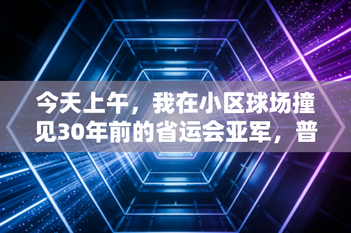 今天上午，我在小区球场撞见30年前的省运会亚军，普通人的体育魂，从来都不是热搜专属