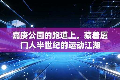 嘉庚公园的跑道上,藏着厦门人半世纪的运动江湖 嘉庚公园的跑道上,藏着厦门人半世纪的运动江湖