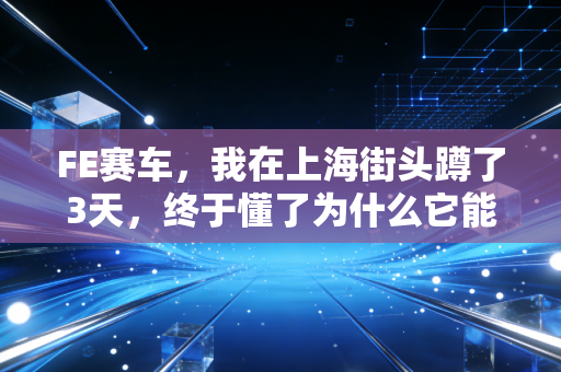 FE赛车,我在上海街头蹲了3天,终于懂了为什么它能抢走F1的年轻观众 FE赛车,我在上海街头蹲了3天,终于懂了为什么它能抢走F1的年轻观众