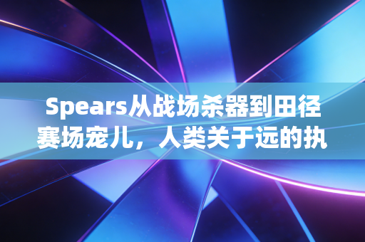 Spears从战场杀器到田径赛场宠儿,人类关于远的执念从来没变 Spears从战场杀器到田径赛场宠儿,人类关于远的执念从来没变