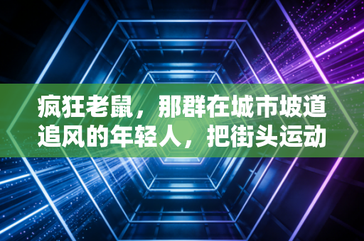 疯狂老鼠,那群在城市坡道追风的年轻人,把街头运动玩成了体育新赛道 疯狂老鼠,那群在城市坡道追风的年轻人,把街头运动玩成了体育新赛道