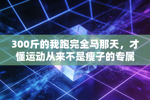 300斤的我跑完全马那天,才懂运动从来不是瘦子的专属 300斤的我跑完全马那天,才懂运动从来不是瘦子的专属