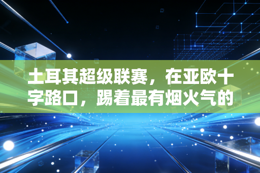 土耳其超级联赛,在亚欧十字路口,踢着最有烟火气的疯狂足球 土耳其超级联赛,在亚欧十字路口,踢着最有烟火气的疯狂足球