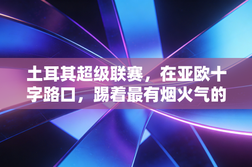 土耳其超级联赛,在亚欧十字路口,踢着最有烟火气的疯狂足球 土耳其超级联赛,在亚欧十字路口,踢着最有烟火气的疯狂足球