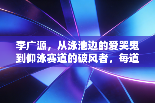 李广源，从泳池边的爱哭鬼到仰泳赛道的破风者，每道水痕都是不服输的注脚