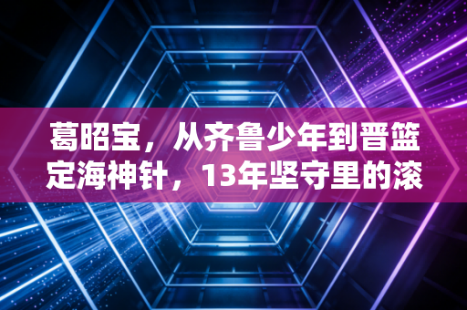 葛昭宝，从齐鲁少年到晋篮定海神针，13年坚守里的滚烫人生