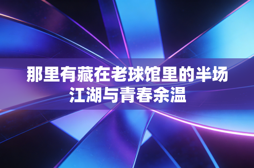 那里有藏在老球馆里的半场江湖与青春余温