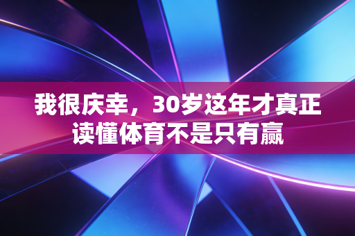 我很庆幸,30岁这年才真正读懂体育不是只有赢 我很庆幸,30岁这年才真正读懂体育不是只有赢
