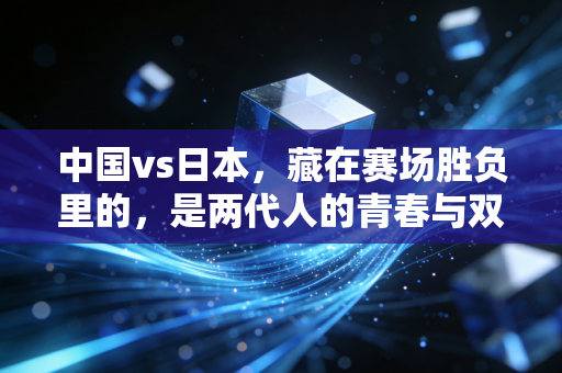 中国vs日本,藏在赛场胜负里的,是两代人的青春与双向奔赴 中国vs日本,藏在赛场胜负里的,是两代人的青春与双向奔赴