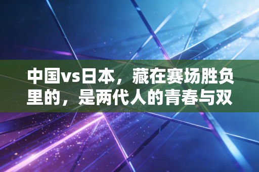 中国vs日本,藏在赛场胜负里的,是两代人的青春与双向奔赴 中国vs日本,藏在赛场胜负里的,是两代人的青春与双向奔赴