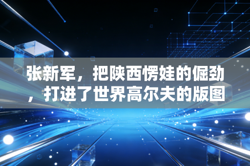 张新军，把陕西愣娃的倔劲，打进了世界高尔夫的版图里