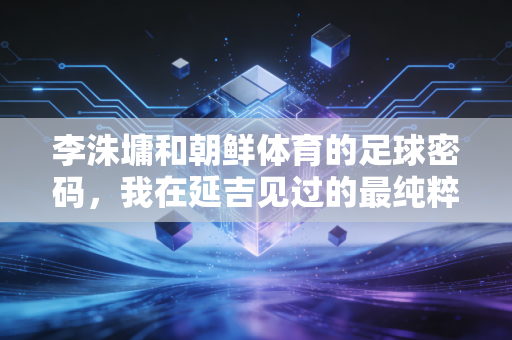 李洙墉和朝鲜体育的足球密码，我在延吉见过的最纯粹的热爱