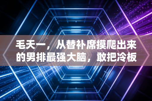 毛天一,从替补席摸爬出来的男排最强大脑,敢把冷板凳坐热的人永远值得掌声 毛天一,从替补席摸爬出来的男排最强大脑,敢把冷板凳坐热的人永远值得掌声