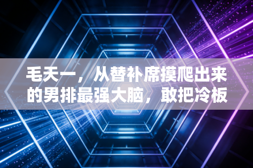 毛天一，从替补席摸爬出来的男排最强大脑，敢把冷板凳坐热的人永远值得掌声