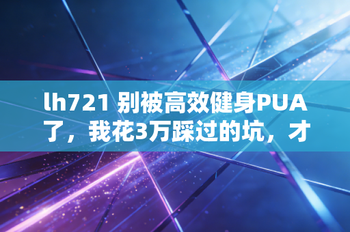 lh721 别被高效健身PUA了,我花3万踩过的坑,才懂普通人运动的核心是不较劲 lh721 别被高效健身PUA了,我花3万踩过的坑,才懂普通人运动的核心是不较劲
