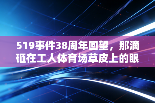 519事件38周年回望,那滴砸在工人体育场草皮上的眼泪,是中国足球最痛的成人礼 519事件38周年回望,那滴砸在工人体育场草皮上的眼泪,是中国足球最痛的成人礼