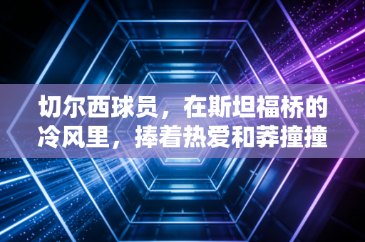 切尔西球员,在斯坦福桥的冷风里,捧着热爱和莽撞撞碎质疑 切尔西球员,在斯坦福桥的冷风里,捧着热爱和莽撞撞碎质疑
