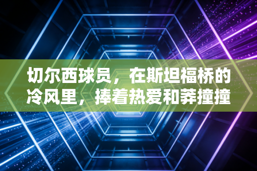 切尔西球员,在斯坦福桥的冷风里,捧着热爱和莽撞撞碎质疑 切尔西球员,在斯坦福桥的冷风里,捧着热爱和莽撞撞碎质疑