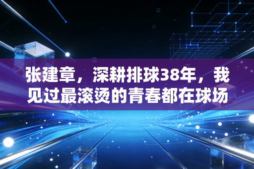 张建章,深耕排球38年,我见过最滚烫的青春都在球场边上 张建章,深耕排球38年,我见过最滚烫的青春都在球场边上