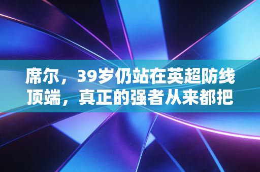 席尔,39岁仍站在英超防线顶端,真正的强者从来都把年龄当数字 席尔,39岁仍站在英超防线顶端,真正的强者从来都把年龄当数字