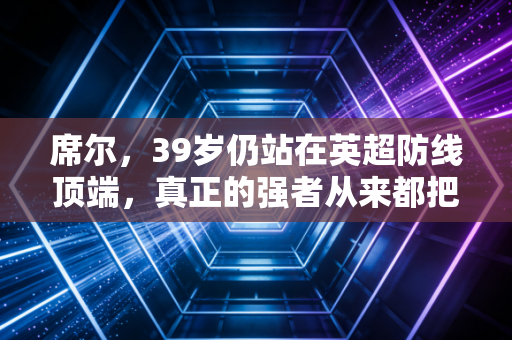 席尔,39岁仍站在英超防线顶端,真正的强者从来都把年龄当数字 席尔,39岁仍站在英超防线顶端,真正的强者从来都把年龄当数字