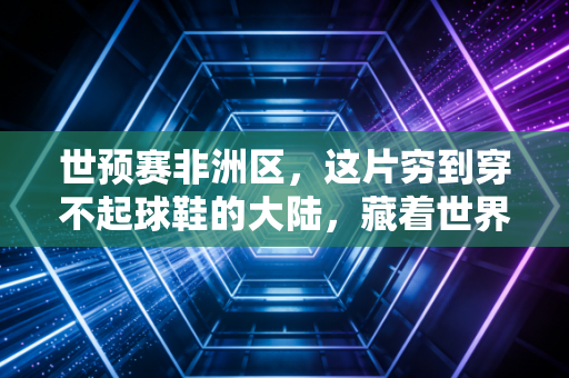 世预赛非洲区,这片穷到穿不起球鞋的大陆,藏着世界足坛最滚烫的梦想 世预赛非洲区,这片穷到穿不起球鞋的大陆,藏着世界足坛最滚烫的梦想