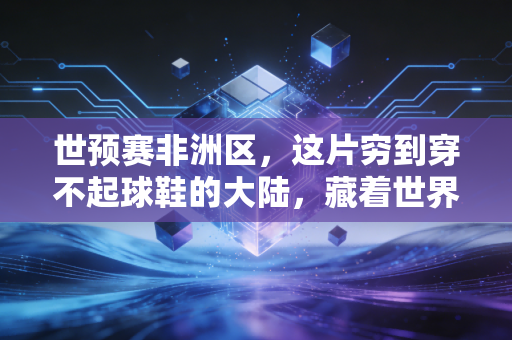 世预赛非洲区,这片穷到穿不起球鞋的大陆,藏着世界足坛最滚烫的梦想 世预赛非洲区,这片穷到穿不起球鞋的大陆,藏着世界足坛最滚烫的梦想