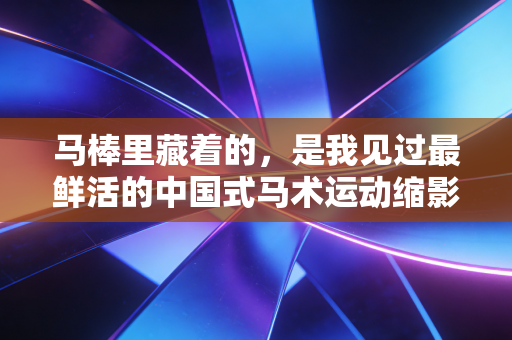 马棒里藏着的,是我见过最鲜活的中国式马术运动缩影 马棒里藏着的,是我见过最鲜活的中国式马术运动缩影