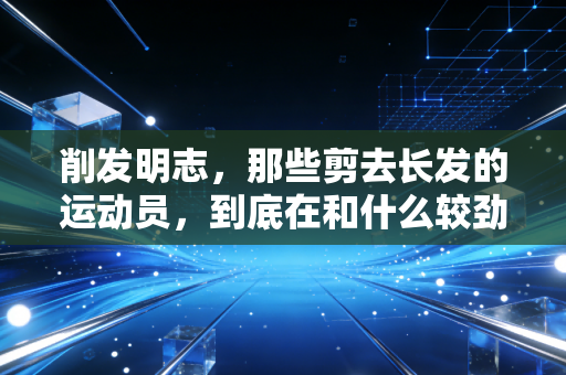 削发明志,那些剪去长发的运动员,到底在和什么较劲? 削发明志,那些剪去长发的运动员,到底在和什么较劲?