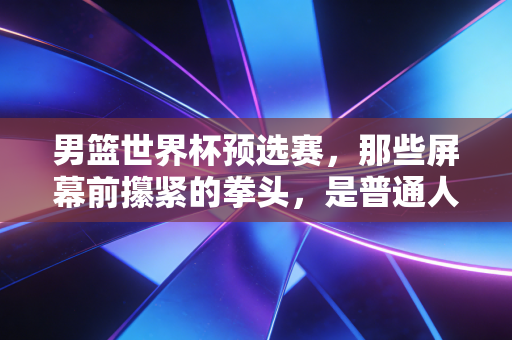 男篮世界杯预选赛,那些屏幕前攥紧的拳头,是普通人关于热爱最直白的注脚 男篮世界杯预选赛,那些屏幕前攥紧的拳头,是普通人关于热爱最直白的注脚