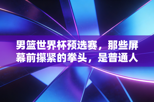 男篮世界杯预选赛,那些屏幕前攥紧的拳头,是普通人关于热爱最直白的注脚 男篮世界杯预选赛,那些屏幕前攥紧的拳头,是普通人关于热爱最直白的注脚