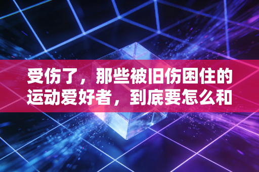 受伤了，那些被旧伤困住的运动爱好者，到底要怎么和自己的身体和解？